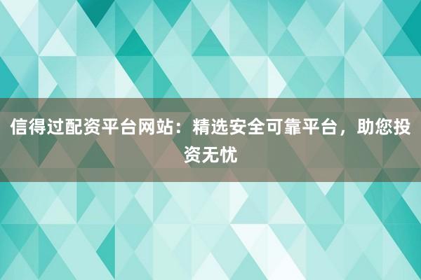 信得过配资平台网站:精选安全可靠平台,助您投资无忧