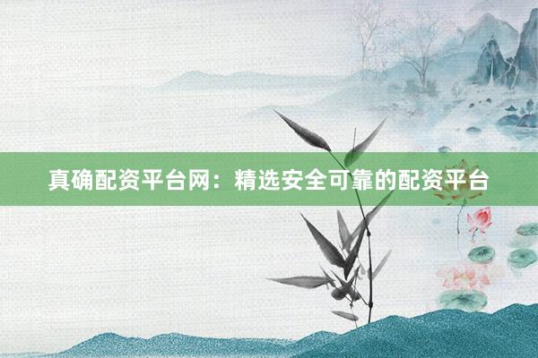 真确配资平台网：精选安全可靠的配资平台