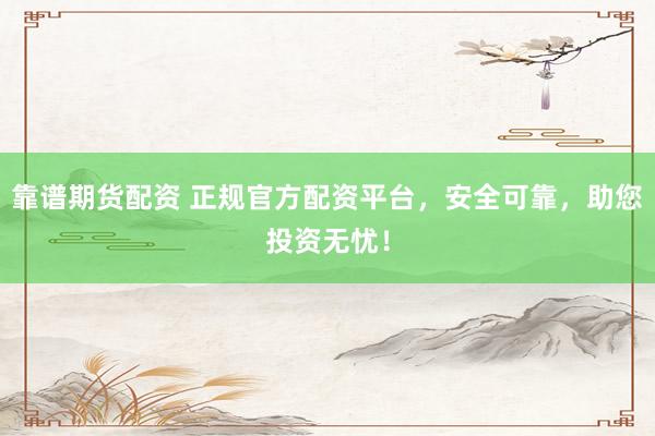 靠谱期货配资 正规官方配资平台，安全可靠，助您投资无忧！