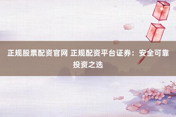 正规股票配资官网 正规配资平台证券：安全可靠投资之选