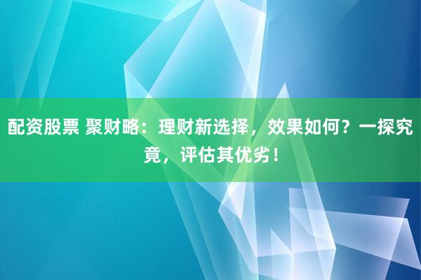 配资股票 聚财略：理财新选择，效果如何？一探究竟，评估其优劣！