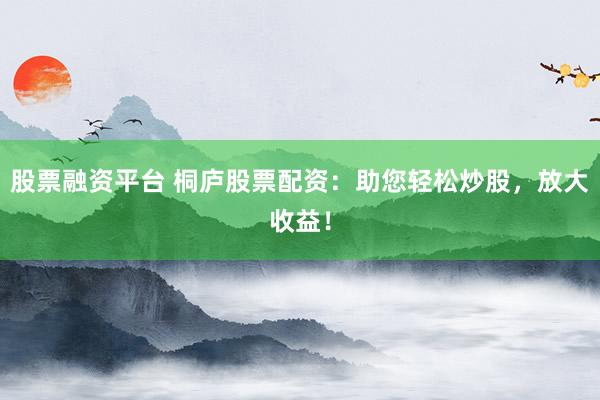 股票融资平台 桐庐股票配资：助您轻松炒股，放大收益！