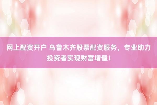 网上配资开户 乌鲁木齐股票配资服务，专业助力投资者实现财富增值！