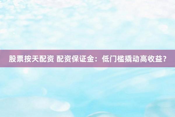 股票按天配资 配资保证金：低门槛撬动高收益？