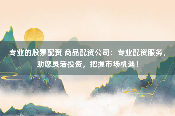 专业的股票配资 商品配资公司：专业配资服务，助您灵活投资，把握市场机遇！