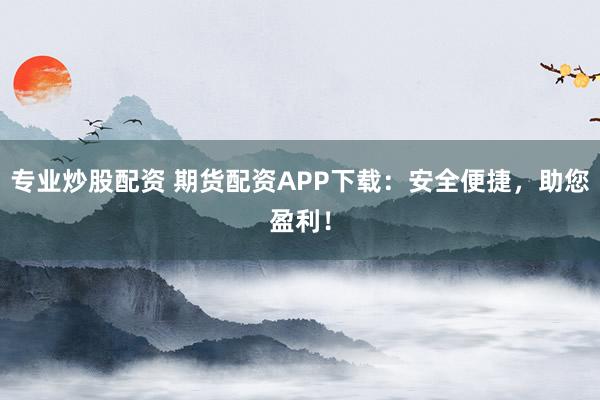 专业炒股配资 期货配资APP下载：安全便捷，助您盈利！