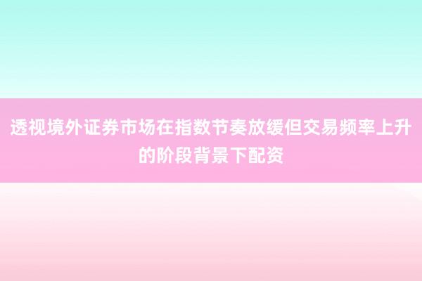 透视境外证券市场在指数节奏放缓但交易频率上升的阶段背景下配资