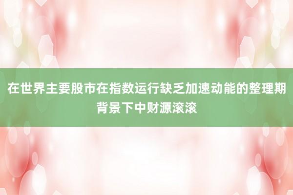 在世界主要股市在指数运行缺乏加速动能的整理期背景下中财源滚滚