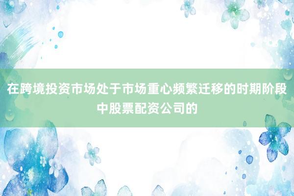 在跨境投资市场处于市场重心频繁迁移的时期阶段中股票配资公司的