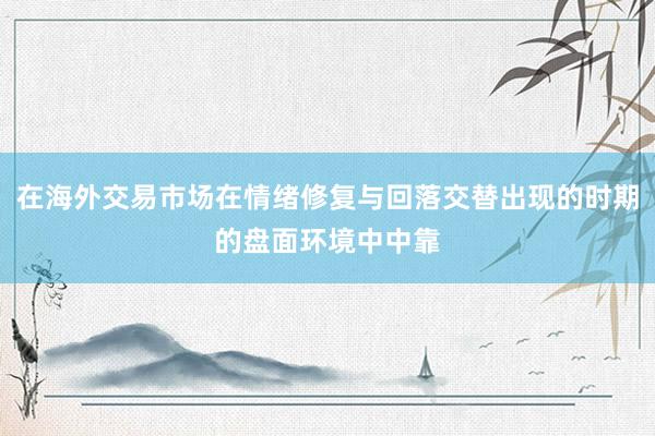在海外交易市场在情绪修复与回落交替出现的时期的盘面环境中中靠