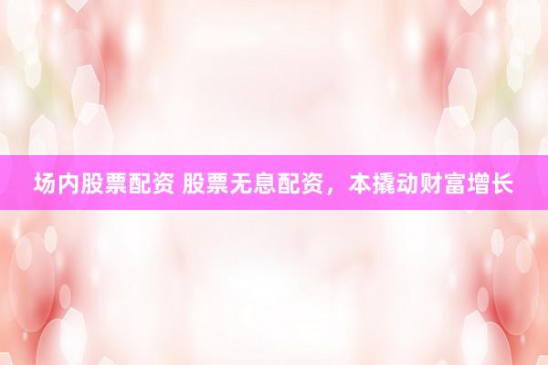 场内股票配资 股票无息配资，本撬动财富增长