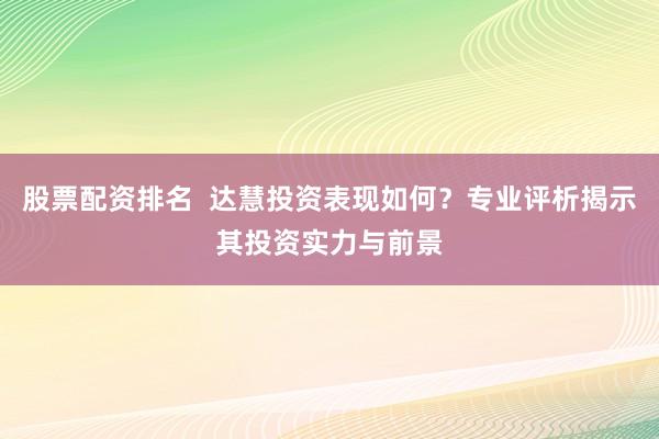 股票配资排名  达慧投资表现如何？专业评析揭示其投资实力与前景