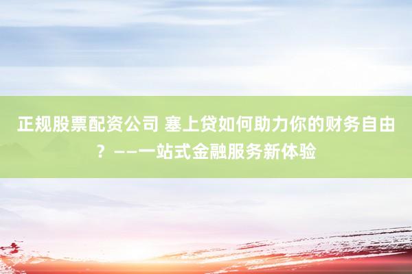 正规股票配资公司 塞上贷如何助力你的财务自由？——一站式金融服务新体验