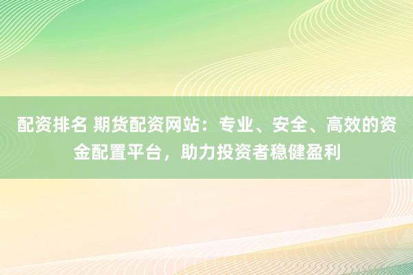 配资排名 期货配资网站：专业、安全、高效的资金配置平台，助力投资者稳健盈利