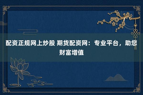 配资正规网上炒股 期货配资网：专业平台，助您财富增值