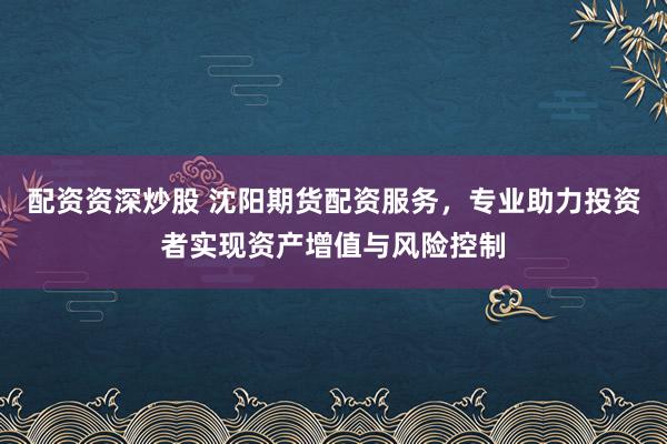 配资资深炒股 沈阳期货配资服务，专业助力投资者实现资产增值与风险控制