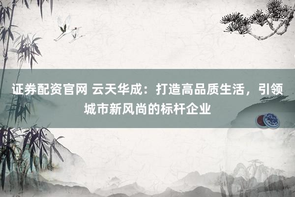 证券配资官网 云天华成：打造高品质生活，引领城市新风尚的标杆企业