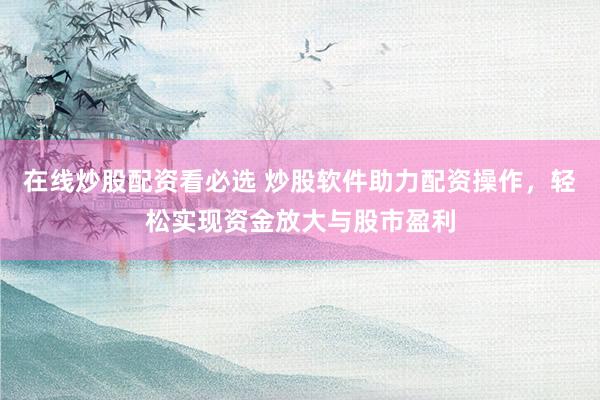 在线炒股配资看必选 炒股软件助力配资操作，轻松实现资金放大与股市盈利
