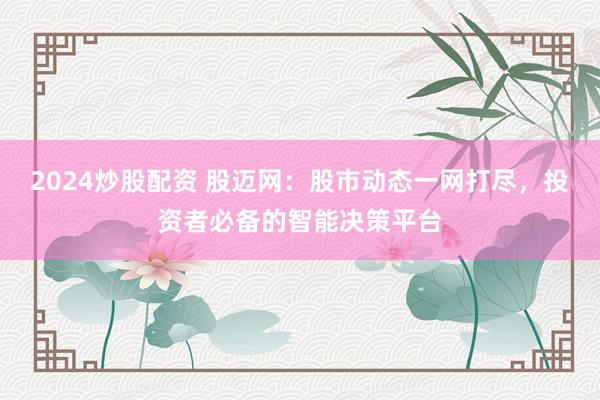 2024炒股配资 股迈网：股市动态一网打尽，投资者必备的智能决策平台