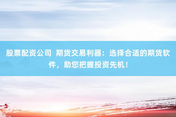 股票配资公司  期货交易利器：选择合适的期货软件，助您把握投资先机！