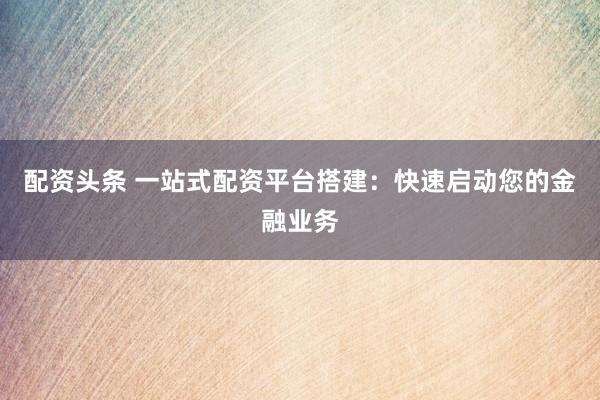 配资头条 一站式配资平台搭建：快速启动您的金融业务