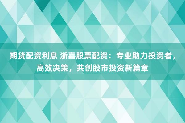 期货配资利息 浙嘉股票配资：专业助力投资者，高效决策，共创股市投资新篇章