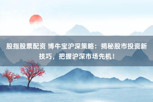 股指股票配资 博牛宝沪深策略：揭秘股市投资新技巧，把握沪深市场先机！