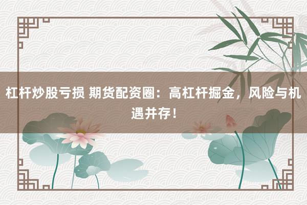 杠杆炒股亏损 期货配资圈：高杠杆掘金，风险与机遇并存！