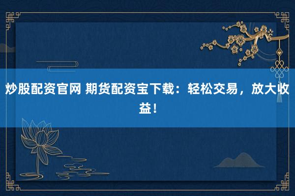 炒股配资官网 期货配资宝下载：轻松交易，放大收益！