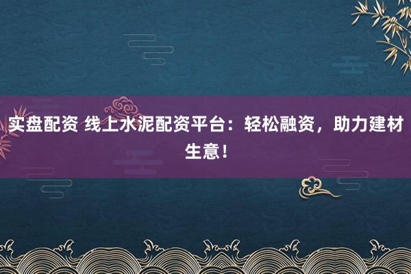 实盘配资 线上水泥配资平台：轻松融资，助力建材生意！