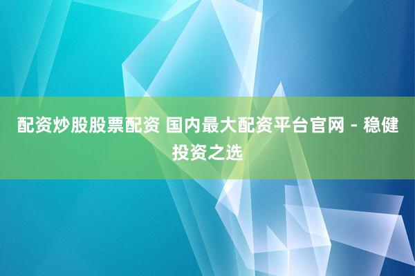 配资炒股股票配资 国内最大配资平台官网 - 稳健投资之选