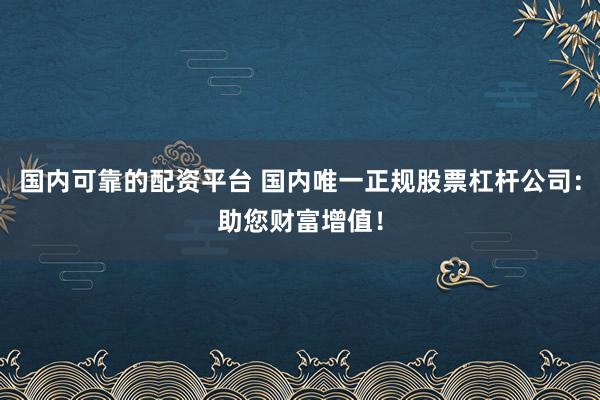 国内可靠的配资平台 国内唯一正规股票杠杆公司：助您财富增值！