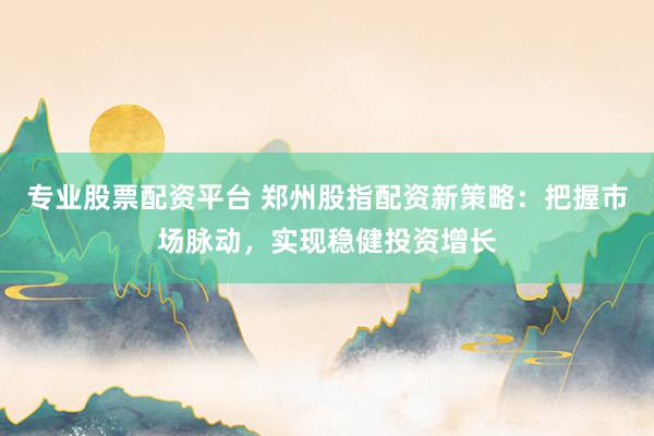专业股票配资平台 郑州股指配资新策略：把握市场脉动，实现稳健投资增长