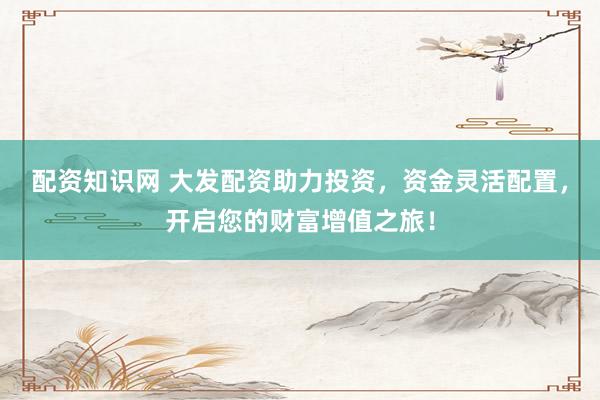 配资知识网 大发配资助力投资，资金灵活配置，开启您的财富增值之旅！