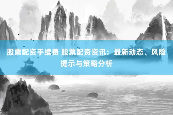 股票配资手续费 股票配资资讯：最新动态、风险提示与策略分析