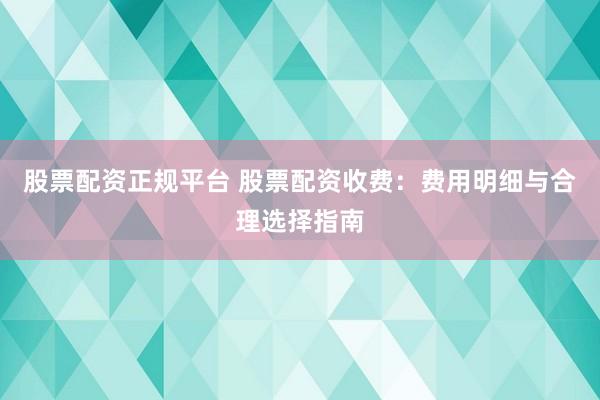 股票配资正规平台 股票配资收费：费用明细与合理选择指南