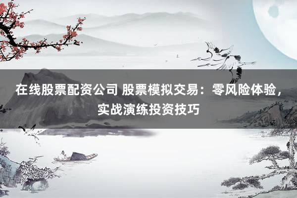 在线股票配资公司 股票模拟交易：零风险体验，实战演练投资技巧