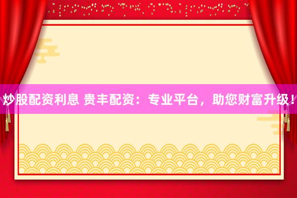 炒股配资利息 贵丰配资：专业平台，助您财富升级！