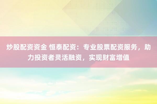 炒股配资资金 恒泰配资：专业股票配资服务，助力投资者灵活融资，实现财富增值