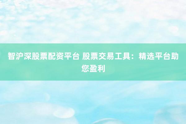 智沪深股票配资平台 股票交易工具：精选平台助您盈利
