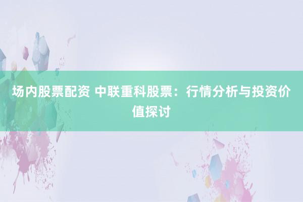 场内股票配资 中联重科股票：行情分析与投资价值探讨