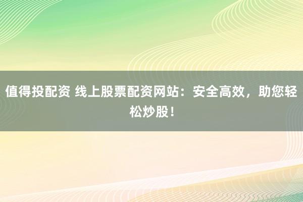 值得投配资 线上股票配资网站：安全高效，助您轻松炒股！