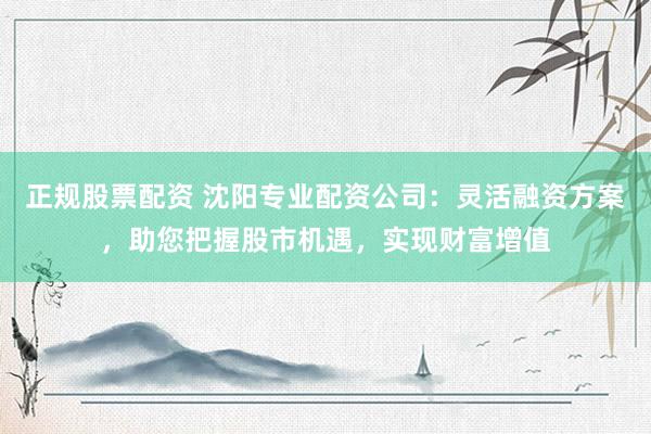 正规股票配资 沈阳专业配资公司：灵活融资方案，助您把握股市机遇，实现财富增值