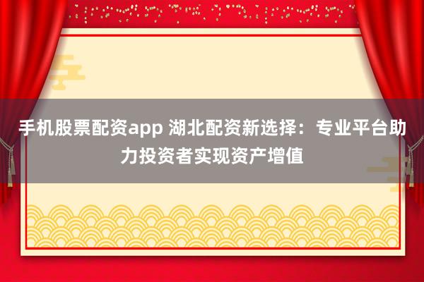 手机股票配资app 湖北配资新选择：专业平台助力投资者实现资产增值