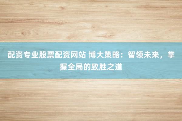 配资专业股票配资网站 博大策略：智领未来，掌握全局的致胜之道