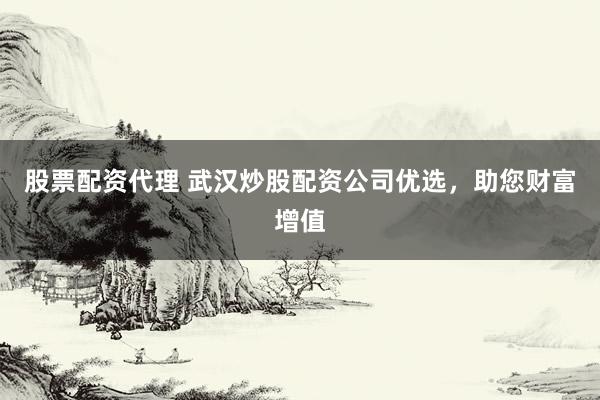 股票配资代理 武汉炒股配资公司优选，助您财富增值