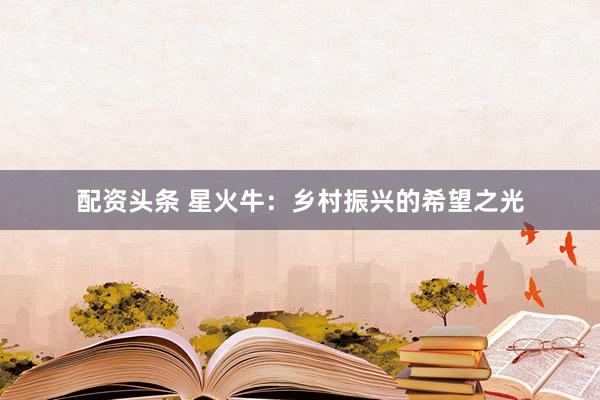 配资头条 星火牛：乡村振兴的希望之光