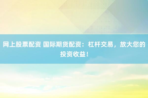 网上股票配资 国际期货配资：杠杆交易，放大您的投资收益！