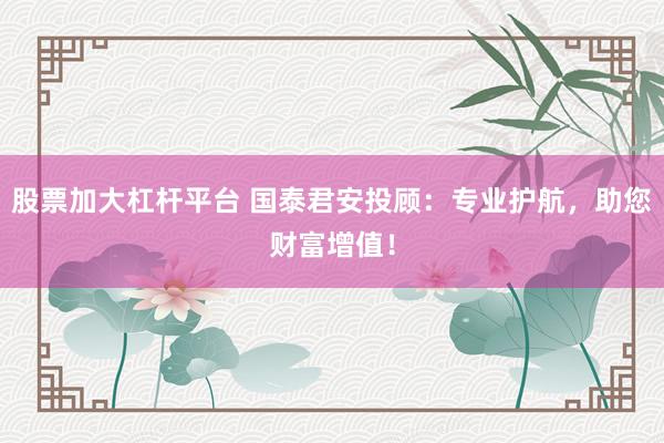 股票加大杠杆平台 国泰君安投顾：专业护航，助您财富增值！