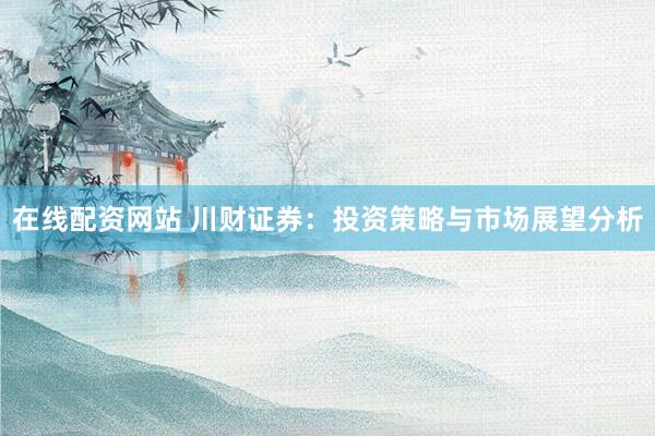 在线配资网站 川财证券：投资策略与市场展望分析